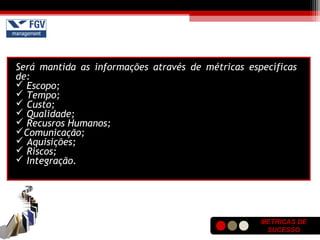 MÉTRICAS DE
SUCESSO
Será mantida as informações através de métricas específicas
de:
 Escopo;
 Tempo;
 Custo;
 Qualidade;
 Recusros Humanos;
Comunicação;
 Aquisições;
 Riscos;
 Integração.
 