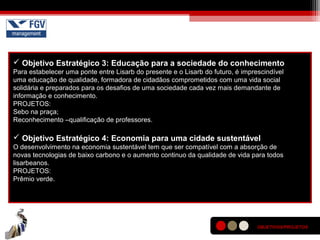  Objetivo Estratégico 3: Educação para a sociedade do conhecimento
Para estabelecer uma ponte entre Lisarb do presente e o Lisarb do futuro, é imprescindível
uma educação de qualidade, formadora de cidadãos comprometidos com uma vida social
solidária e preparados para os desafios de uma sociedade cada vez mais demandante de
informação e conhecimento.
PROJETOS:
Sebo na praça;
Reconhecimento –qualificação de professores.
 Objetivo Estratégico 4: Economia para uma cidade sustentável
O desenvolvimento na economia sustentável tem que ser compatível com a absorção de
novas tecnologias de baixo carbono e o aumento continuo da qualidade de vida para todos
lisarbeanos.
PROJETOS:
Prêmio verde.
OBJETIVOS/PROJETOS
 