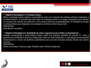  Objetivo Estratégico 5: Proteção Social
Olhar a proteção social, saúde e a previdência como um conjunto de políticas públicas integradas e
complementares. A reconstrução das redes de proteção social é um passo necessário para orientar
um conjunto de valores que afirmam a nova cultura social de sustentabilidade. O combate as drogas
e outras práticas que degradem os lisarbeanos também entram nesse item.
PROJETOS:
Intercâmbio voluntário.
 Objetivo Estratégico 6: Qualidade de vida e segurança para todos os lisarbeanos
Cidades sustentáveis e democráticas fazem parte dos grandes desafios do século 21, onde a
garantia de mobilidade e direito à cidade para todos os seus habitantes, a valorização da diversidade
sociocultural e a busca de padrões sustentáveis para uso dos recursos naturais devem ser valores
centrais.
PROJETOS:
Horta comunitária, Carona Legal, Pedala Lisarb, Polícia fortalecida.
OBJETIVOS/PROJETOS
 