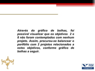 Através do gráfico de bolhas, foi
possível visualizar que os objetivos 2 e
8 não foram contemplados com nenhum
projeto. Assim, procurou-se balancear o
portfólio com 2 projetos relacionados a
estes objetivos, conforme gráfico de
bolhas a seguir.
 