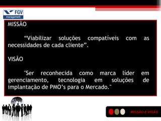 MISSÃO E VISÃO
MISSÃO
“Viabilizar soluções compatíveis com as
necessidades de cada cliente”.
VISÃO
"Ser reconhecida como marca líder em
gerenciamento, tecnologia em soluções de
implantação de PMO’s para o Mercado."
 