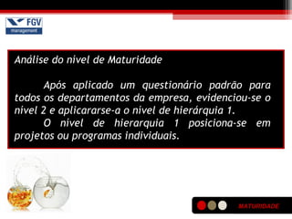 MATURIDADE
Análise do nível de Maturidade
Após aplicado um questionário padrão para
todos os departamentos da empresa, evidenciou-se o
nível 2 e aplicararse-a o nível de hierárquia 1.
O nível de hierarquia 1 posiciona-se em
projetos ou programas individuais.
 