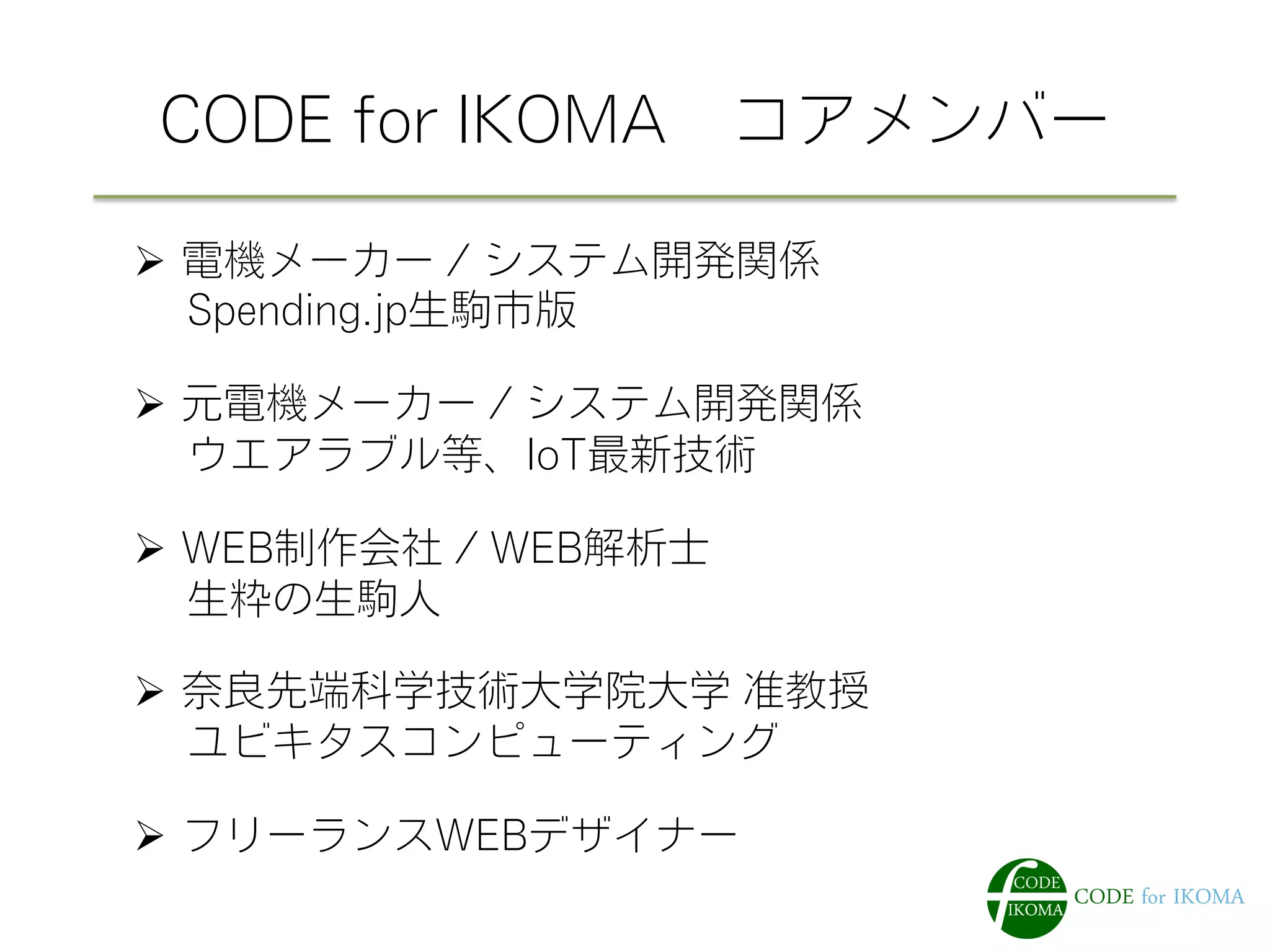 CODE for IKOMA コアメンバー
Ø  電機メーカー / システム開発関係
  Spending.jp生駒市版
Ø  元電機メーカー / システム開発関係
  ウエアラブル等、IoT最新技術
Ø  WEB制作会社 / WEB解析士
  生粋の生駒人
Ø  奈良先端科学技術大学院大学 准教授
  ユビキタスコンピューティング
Ø  フリーランスWEBデザイナー
 