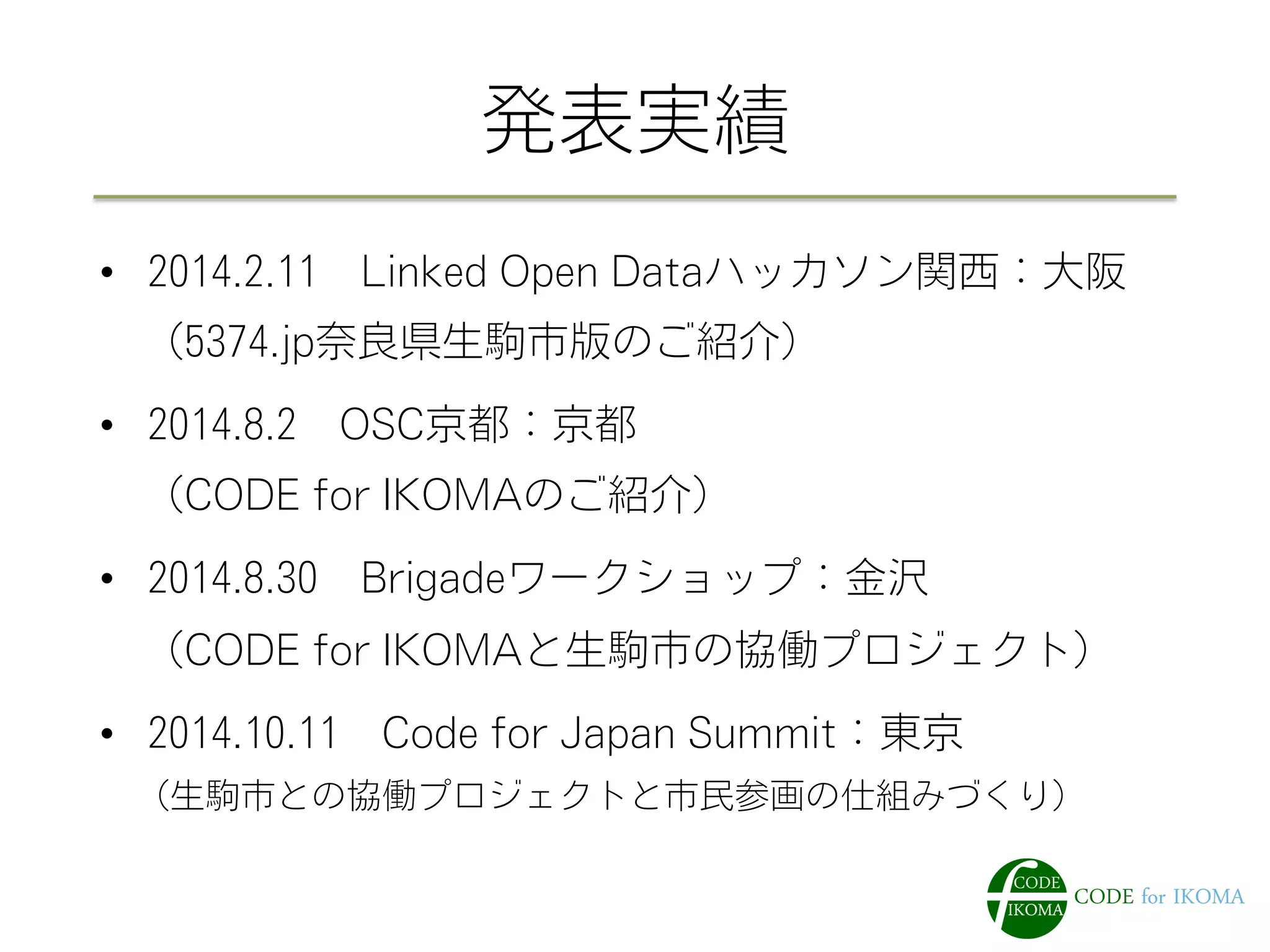 発表実績
•  2014.2.11 Linked Open Dataハッカソン関西：大阪
 （5374.jp奈良県生駒市版のご紹介）
•  2014.8.2 OSC京都：京都
 （CODE for IKOMAのご紹介）
•  2014.8.30 Brigadeワークショップ：金沢
 （CODE for IKOMAと生駒市の協働プロジェクト）
•  2014.10.11 Code for Japan Summit：東京
 （生駒市との協働プロジェクトと市民参画の仕組みづくり）
 