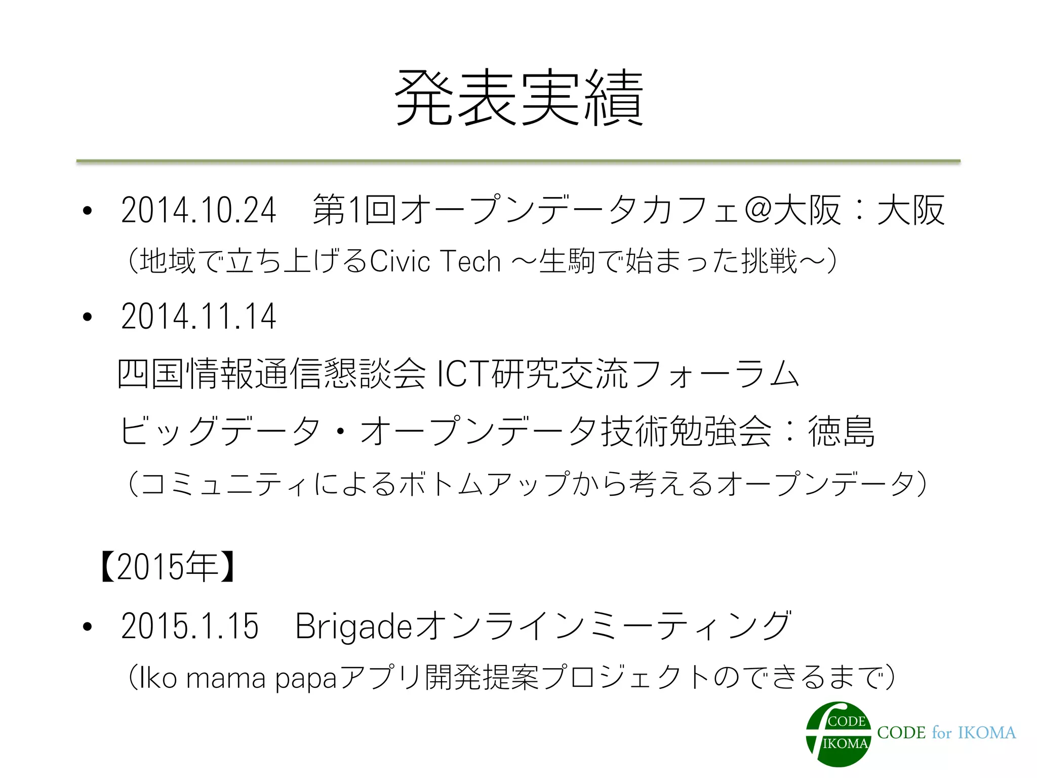発表実績
•  2014.10.24 第1回オープンデータカフェ@大阪：大阪
 （地域で立ち上げるCivic Tech ∼生駒で始まった挑戦∼）
•  2014.11.14
 四国情報通信懇談会 ICT研究交流フォーラム
 ビッグデータ・オープンデータ技術勉強会：徳島
 （コミュニティによるボトムアップから考えるオープンデータ）
【2015年】
•  2015.1.15 Brigadeオンラインミーティング
 （Iko mama papaアプリ開発提案プロジェクトのできるまで）
 