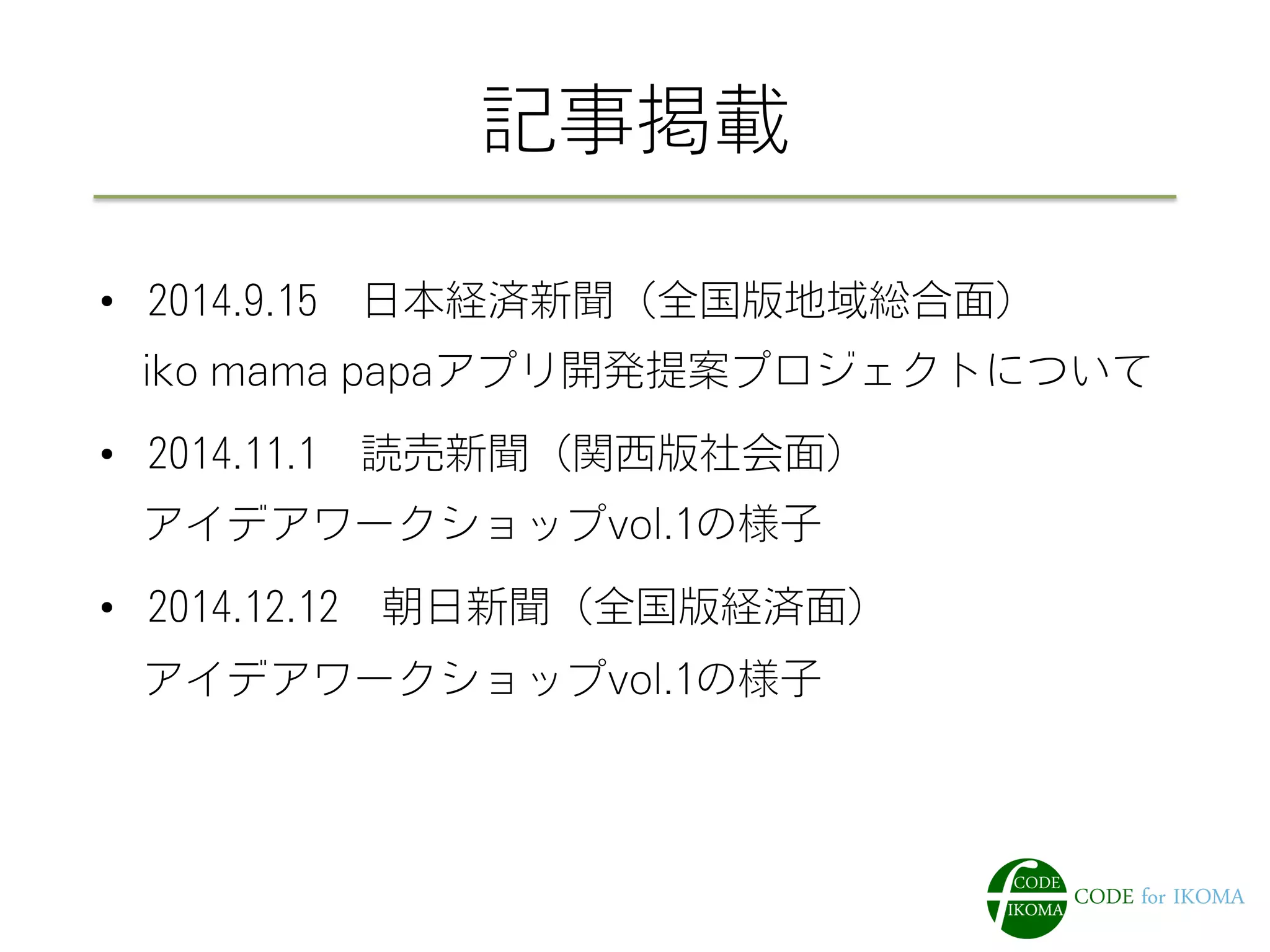 記事掲載
•  2014.9.15 日本経済新聞（全国版地域総合面）
 iko mama papaアプリ開発提案プロジェクトについて
•  2014.11.1 読売新聞（関西版社会面）
 アイデアワークショップvol.1の様子
•  2014.12.12 朝日新聞（全国版経済面）
 アイデアワークショップvol.1の様子
 