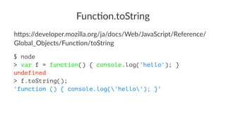 Func%on.toString
h"ps://developer.mozilla.org/ja/docs/Web/JavaScript/Reference/
Global_Objects/FuncBon/toString
$ node
> var f = function() { console.log('hello'); }
undefined
> f.toString();
'function () { console.log('hello'); }'
 