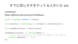 ǤͬͥäƤˤ!orz
Lambdaws
h)ps://github.com/mentum/lambdaws
var  = require('lambdaws').create;
var calculator = function(a, b, callback) { callback(a+b) };
var cloudedCalculator = (calculator);
cloudedCalculator(5, 2, function(data) {
// Calls the function in the cloud, it doesn't run locally
console.log(data); // Prints 7
});
 