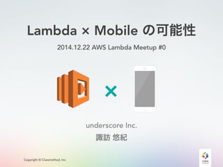 Copyright © Classmethod, Inc.
Lambda × Mobile の可能性
2014.12.22 AWS Lambda Meetup #0
underscore Inc.
諏訪 悠紀
 