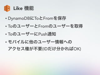 Like 機能
• DynamoDBにToとFromを保存
• ToのユーザーとFromのユーザーを取得
• ToのユーザーにPush通知
• モバイルに他のユーザー情報への 
アクセス権が不要(IDだけ分かればOK)
 