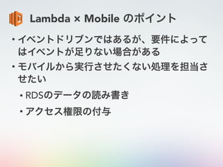 Lambda × Mobile のポイント
• イベントドリブンではあるが、要件によって
はイベントが足りない場合がある
• モバイルから実行させたくない処理を担当さ
せたい
• RDSのデータの読み書き
• アクセス権限の付与
 