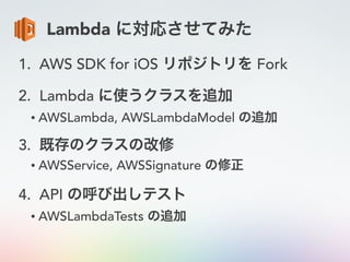 Lambda に対応させてみた
1. AWS SDK for iOS リポジトリを Fork
2. Lambda に使うクラスを追加
• AWSLambda, AWSLambdaModel の追加
3. 既存のクラスの改修
• AWSService, AWSSignature の修正
4. API の呼び出しテスト
• AWSLambdaTests の追加
 