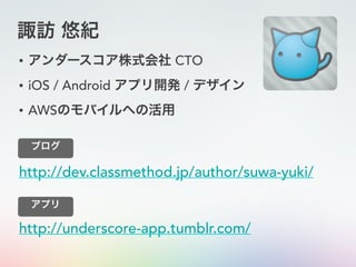 諏訪 悠紀
• アンダースコア株式会社 CTO
• iOS / Android アプリ開発 / デザイン
• AWSのモバイルへの活用
http://dev.classmethod.jp/author/suwa-yuki/
ブログ
http://underscore-app.tumblr.com/
アプリ
 