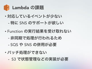 Lambda の課題
• 対応しているイベントが少ない
- 特に SNS のサポートが欲しい
• Function の実行結果を受け取れない
- 非同期で処理が行われるため
- SQS や SNS の併用が必要
• バッチ処理ができない
- S3 で状態管理などの実装が必要
 