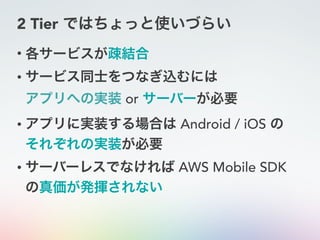 2 Tier ではちょっと使いづらい
• 各サービスが疎結合
• サービス同士をつなぎ込むには 
アプリへの実装 or サーバーが必要
• アプリに実装する場合は Android / iOS の 
それぞれの実装が必要
• サーバーレスでなければ AWS Mobile SDK
の真価が発揮されない
 