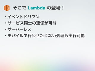そこで Lambda の登場！
• イベントドリブン
• サービス同士の連係が可能
• サーバーレス
• モバイルで行わせたくない処理も実行可能
 