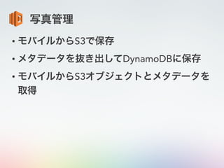 写真管理
• モバイルからS3で保存
• メタデータを抜き出してDynamoDBに保存
• モバイルからS3オブジェクトとメタデータを
取得
 