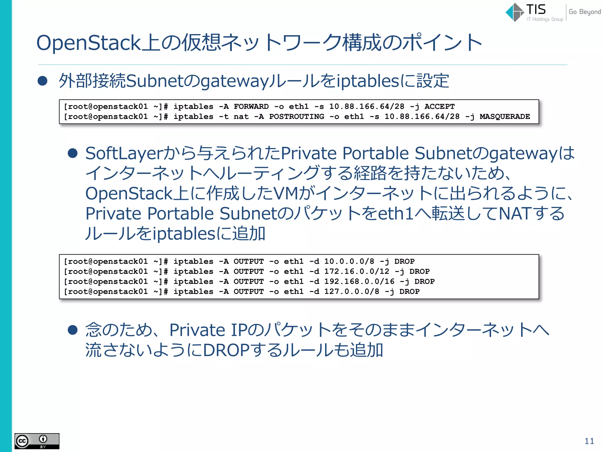 OpenStack上の仮想ネットワーク構成のポイント
 外部接続Subnetのgatewayルールをiptablesに設定
 SoftLayerから与えられたPrivate Portable Subnetのgatewayは
インターネットへルーティングする経路を持たないため、
OpenStack上に作成したVMがインターネットに出られるように、
Private Portable Subnetのパケットをeth1へ転送してNATする
ルールをiptablesに追加
 念のため、Private IPのパケットをそのままインターネットへ
流さないようにDROPするルールも追加
11
[root@openstack01 ~]# iptables -A FORWARD -o eth1 -s 10.88.166.64/28 -j ACCEPT
[root@openstack01 ~]# iptables -t nat -A POSTROUTING -o eth1 -s 10.88.166.64/28 -j MASQUERADE
[root@openstack01 ~]# iptables -A OUTPUT -o eth1 -d 10.0.0.0/8 -j DROP
[root@openstack01 ~]# iptables -A OUTPUT -o eth1 -d 172.16.0.0/12 -j DROP
[root@openstack01 ~]# iptables -A OUTPUT -o eth1 -d 192.168.0.0/16 -j DROP
[root@openstack01 ~]# iptables -A OUTPUT -o eth1 -d 127.0.0.0/8 -j DROP
 