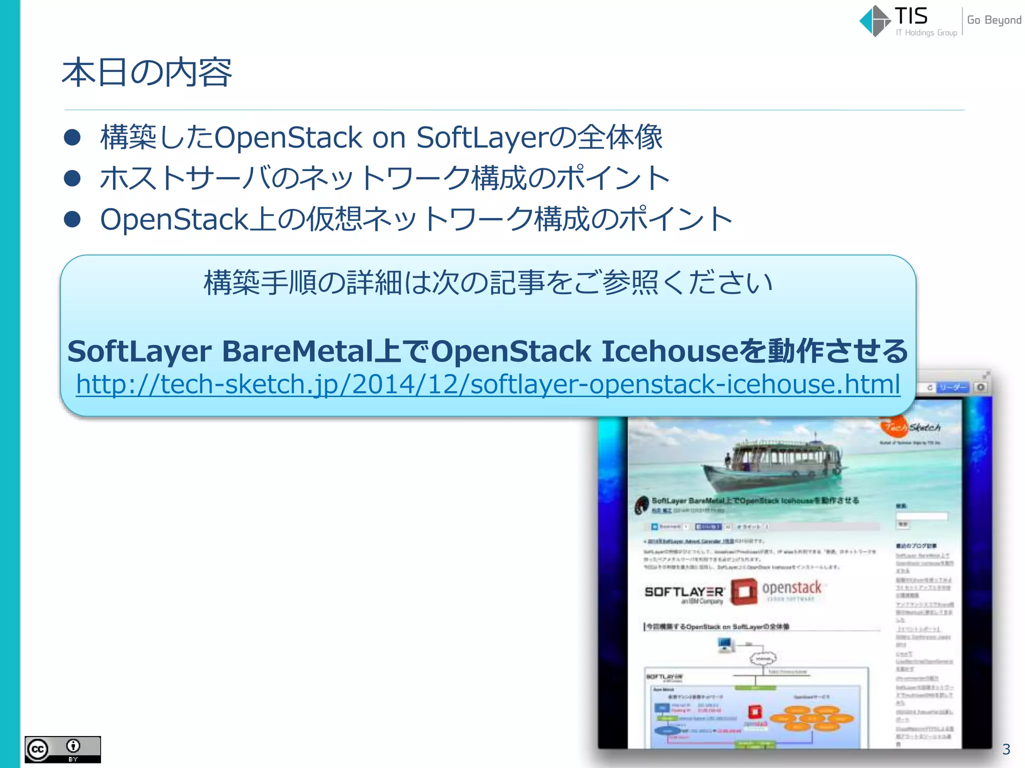 本日の内容
 構築したOpenStack on SoftLayerの全体像
 ホストサーバのネットワーク構成のポイント
 OpenStack上の仮想ネットワーク構成のポイント
3
構築手順の詳細は次の記事をご参照ください
SoftLayer BareMetal上でOpenStack Icehouseを動作させる
http://tech-sketch.jp/2014/12/softlayer-openstack-icehouse.html
 