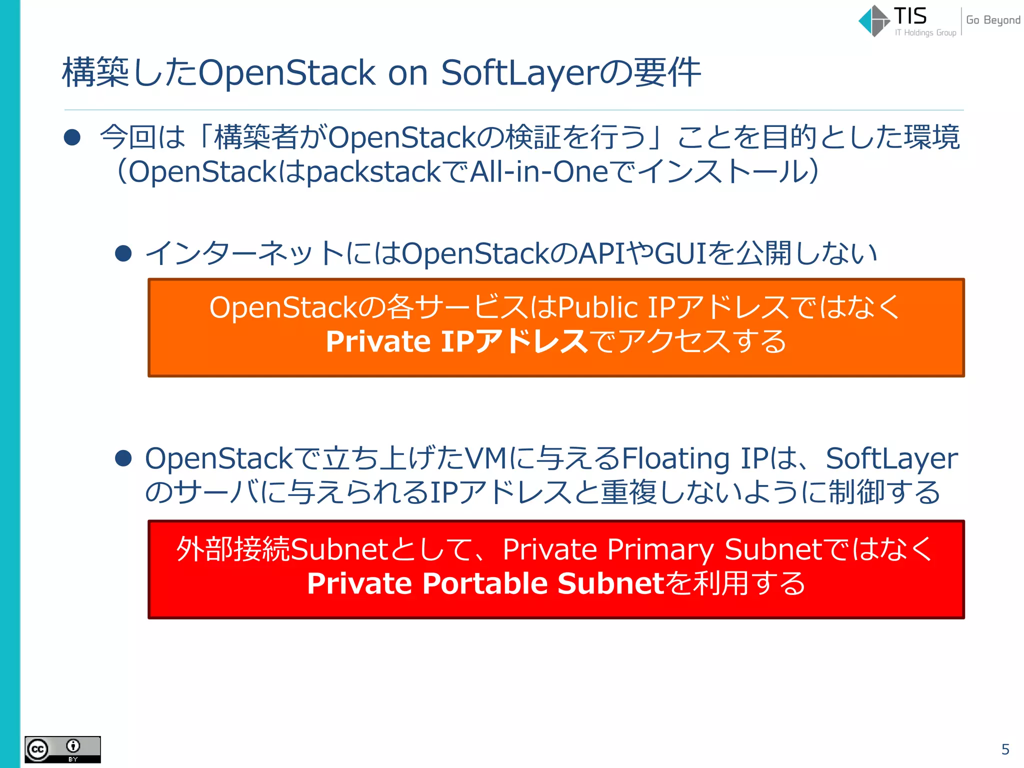 構築したOpenStack on SoftLayerの要件
 今回は「構築者がOpenStackの検証を行う」ことを目的とした環境
（OpenStackはpackstackでAll-in-Oneでインストール）
 インターネットにはOpenStackのAPIやGUIを公開しない
 OpenStackで立ち上げたVMに与えるFloating IPは、SoftLayer
のサーバに与えられるIPアドレスと重複しないように制御する
5
OpenStackの各サービスはPublic IPアドレスではなく
Private IPアドレスでアクセスする
外部接続Subnetとして、Private Primary Subnetではなく
Private Portable Subnetを利用する
 