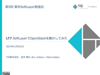 第5回 東京SoftLayer勉強会
LT7 SoftLayerでOpenStackを動かしてみた
2014年12月22日
TIS株式会社 松井 暢之 @n_matsui / nbyk.matsui
 