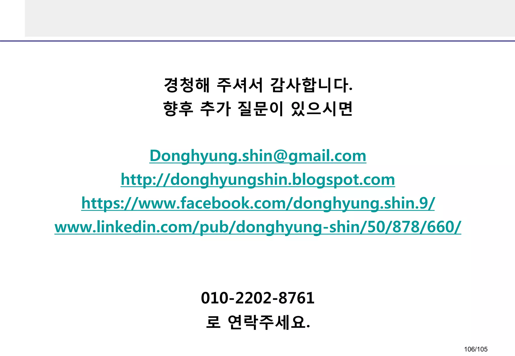 경청해 주셔서 감사합니다.
향후 추가 질문이 있으시면
Donghyung.shin@gmail.com
http://donghyungshin.blogspot.com
https://www.facebook.com/donghyung.shin.9/
www.linkedin.com/pub/donghyung-shin/50/878/660/
010-2202-8761
로 연락주세요.
106/105
 