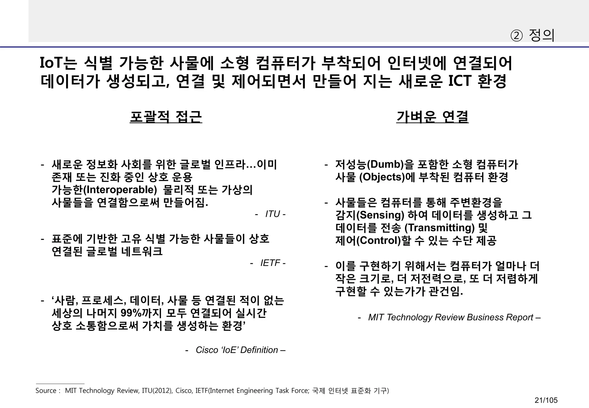 ② 정의
포괄적 접근
Source : MIT Technology Review, ITU(2012), Cisco, IETF(Internet Engineering Task Force; 국제 인터넷 표준화 기구)
가벼운 연결
IoT는 식별 가능한 사물에 소형 컴퓨터가 부착되어 인터넷에 연결되어
데이터가 생성되고, 연결 및 제어되면서 만들어 지는 새로운 ICT 환경
- 저성능(Dumb)을 포함한 소형 컴퓨터가
사물 (Objects)에 부착된 컴퓨터 환경
- 사물들은 컴퓨터를 통해 주변환경을
감지(Sensing) 하여 데이터를 생성하고 그
데이터를 전송 (Transmitting) 및
제어(Control)할 수 있는 수단 제공
- 이를 구현하기 위해서는 컴퓨터가 얼마나 더
작은 크기로, 더 저전력으로, 또 더 저렴하게
구현할 수 있는가가 관건임.
- MIT Technology Review Business Report –
- 새로운 정보화 사회를 위한 글로벌 인프라…이미
존재 또는 진화 중인 상호 운용
가능한(Interoperable) 물리적 또는 가상의
사물들을 연결함으로써 만들어짐.
- ITU -
- 표준에 기반한 고유 식별 가능한 사물들이 상호
연결된 글로벌 네트워크
- IETF -
- ‘사람, 프로세스, 데이터, 사물 등 연결된 적이 없는
세상의 나머지 99%까지 모두 연결되어 실시간
상호 소통함으로써 가치를 생성하는 환경’
- Cisco ‘IoE’ Definition –
21/105
 