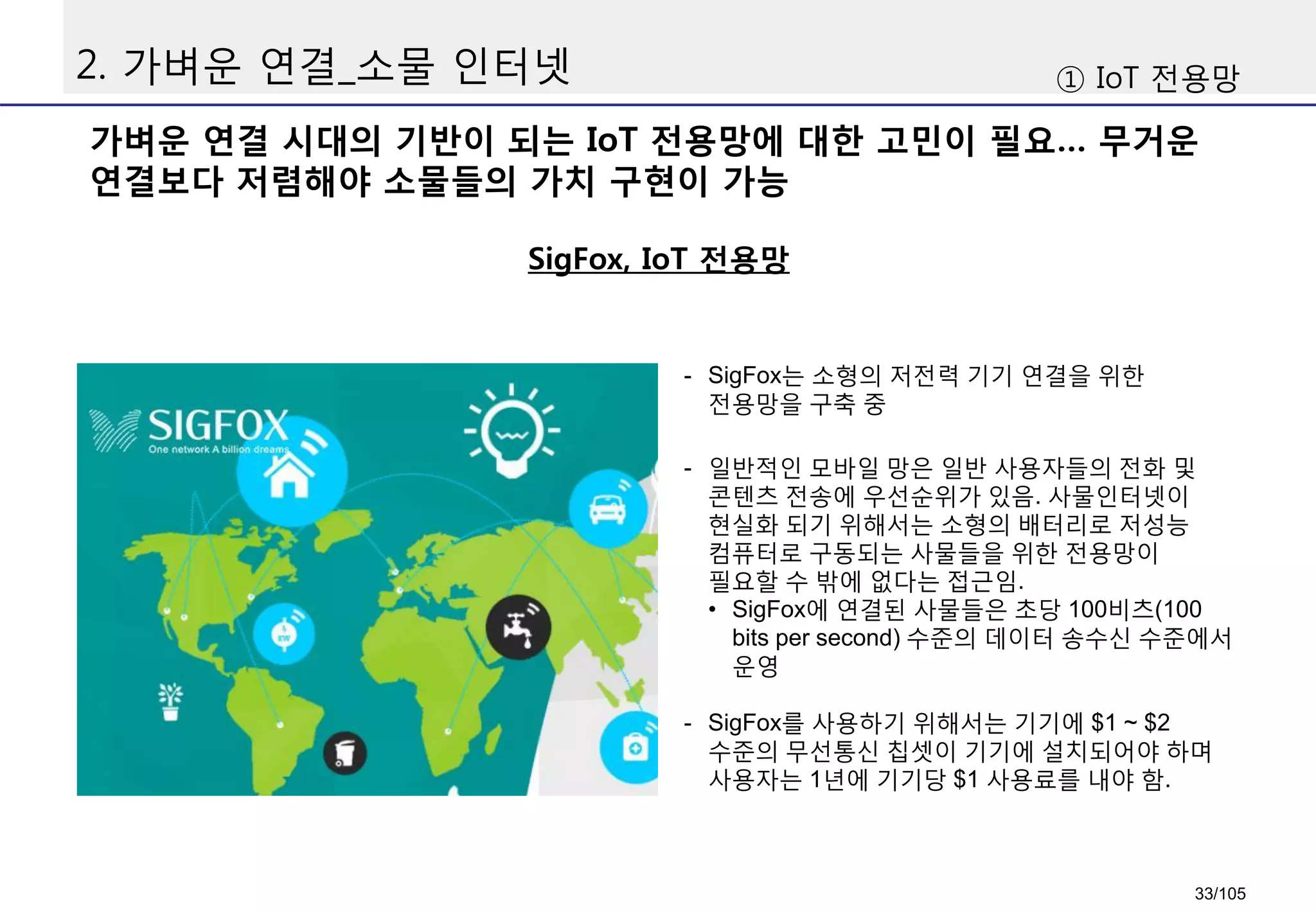 2. 가벼운 연결_소물 인터넷
가벼운 연결 시대의 기반이 되는 IoT 전용망에 대한 고민이 필요… 무거운
연결보다 저렴해야 소물들의 가치 구현이 가능
SigFox, IoT 전용망
① IoT 전용망
- SigFox는 소형의 저전력 기기 연결을 위한
전용망을 구축 중
- 일반적인 모바일 망은 일반 사용자들의 전화 및
콘텐츠 전송에 우선순위가 있음. 사물인터넷이
현실화 되기 위해서는 소형의 배터리로 저성능
컴퓨터로 구동되는 사물들을 위한 전용망이
필요할 수 밖에 없다는 접근임.
• SigFox에 연결된 사물들은 초당 100비츠(100
bits per second) 수준의 데이터 송수신 수준에서
운영
- SigFox를 사용하기 위해서는 기기에 $1 ~ $2
수준의 무선통신 칩셋이 기기에 설치되어야 하며
사용자는 1년에 기기당 $1 사용료를 내야 함.
33/105
 
