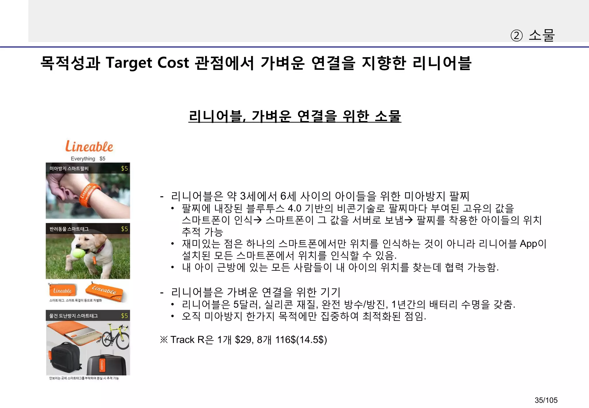 목적성과 Target Cost 관점에서 가벼운 연결을 지향한 리니어블
리니어블, 가벼운 연결을 위한 소물
② 소물
- 리니어블은 약 3세에서 6세 사이의 아이들을 위한 미아방지 팔찌
• 팔찌에 내장된 블루투스 4.0 기반의 비콘기술로 팔찌마다 부여된 고유의 값을
스마트폰이 인식 스마트폰이 그 값을 서버로 보냄 팔찌를 착용한 아이들의 위치
추적 가능
• 재미있는 점은 하나의 스마트폰에서만 위치를 인식하는 것이 아니라 리니어블 App이
설치된 모든 스마트폰에서 위치를 인식할 수 있음.
• 내 아이 근방에 있는 모든 사람들이 내 아이의 위치를 찾는데 협력 가능함.
- 리니어블은 가벼운 연결을 위한 기기
• 리니어블은 5달러, 실리콘 재질, 완전 방수/방진, 1년간의 배터리 수명을 갖춤.
• 오직 미아방지 한가지 목적에만 집중하여 최적화된 점임.
※ Track R은 1개 $29, 8개 116$(14.5$)
35/105
 