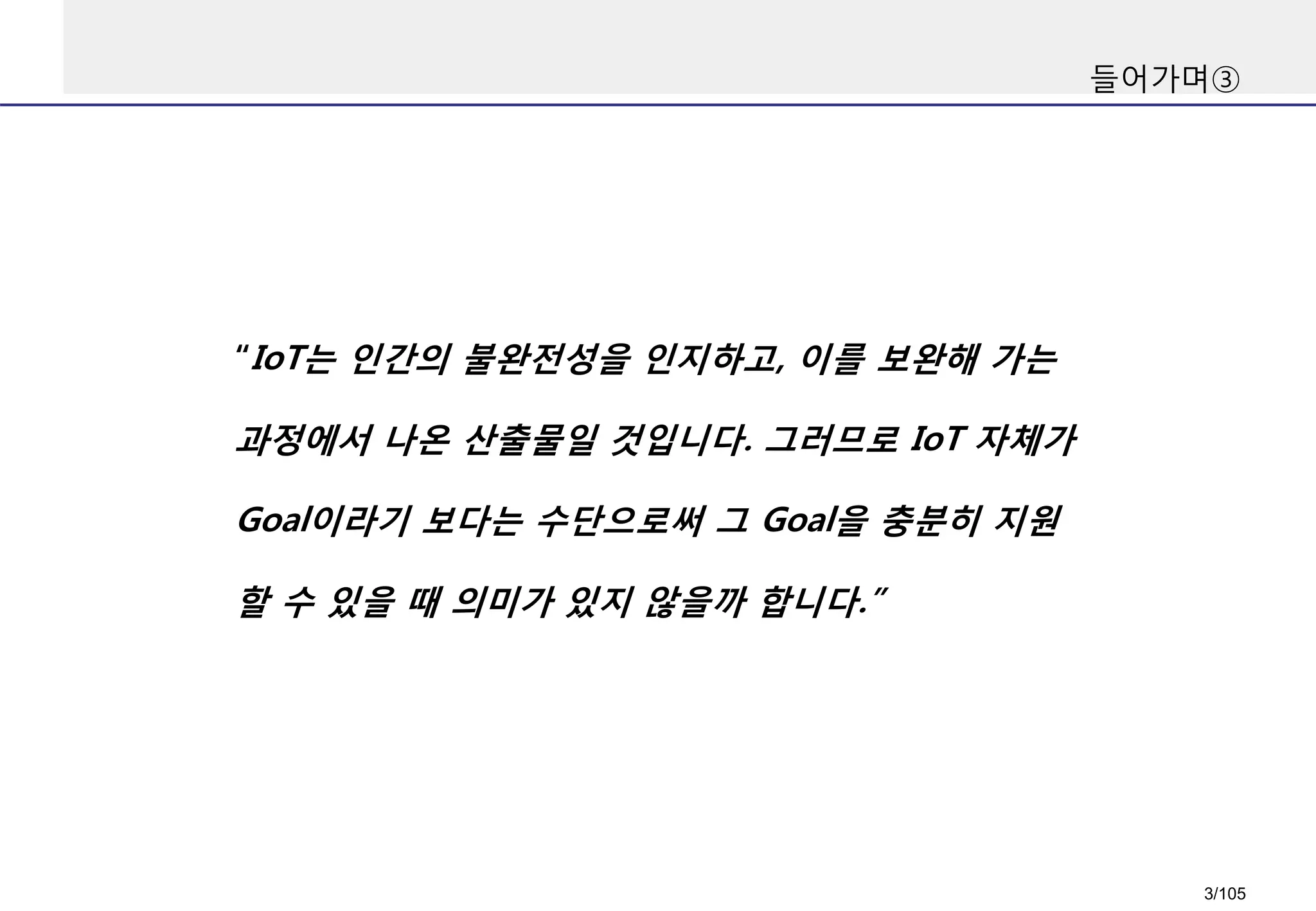 들어가며③
“IoT는 인간의 불완전성을 인지하고, 이를 보완해 가는
과정에서 나온 산출물일 것입니다. 그러므로 IoT 자체가
Goal이라기 보다는 수단으로써 그 Goal을 충분히 지원
할 수 있을 때 의미가 있지 않을까 합니다.”
3/105
 