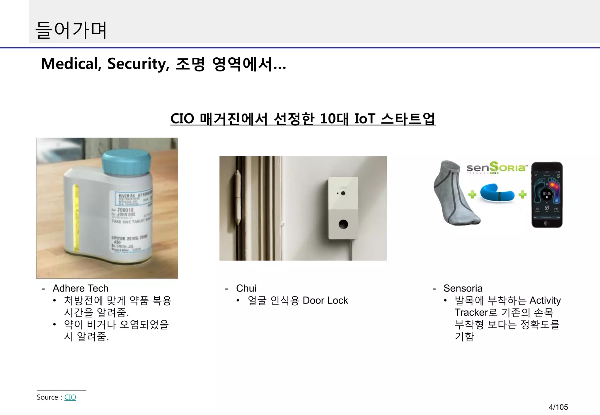 들어가며
Medical, Security, 조명 영역에서…
CIO 매거진에서 선정한 10대 IoT 스타트업
Source : CIO
- Adhere Tech
• 처방전에 맞게 약품 복용
시간을 알려줌.
• 약이 비거나 오염되었을
시 알려줌.
- Chui
• 얼굴 인식용 Door Lock
- Sensoria
• 발목에 부착하는 Activity
Tracker로 기존의 손목
부착형 보다는 정확도를
기함
4/105
 