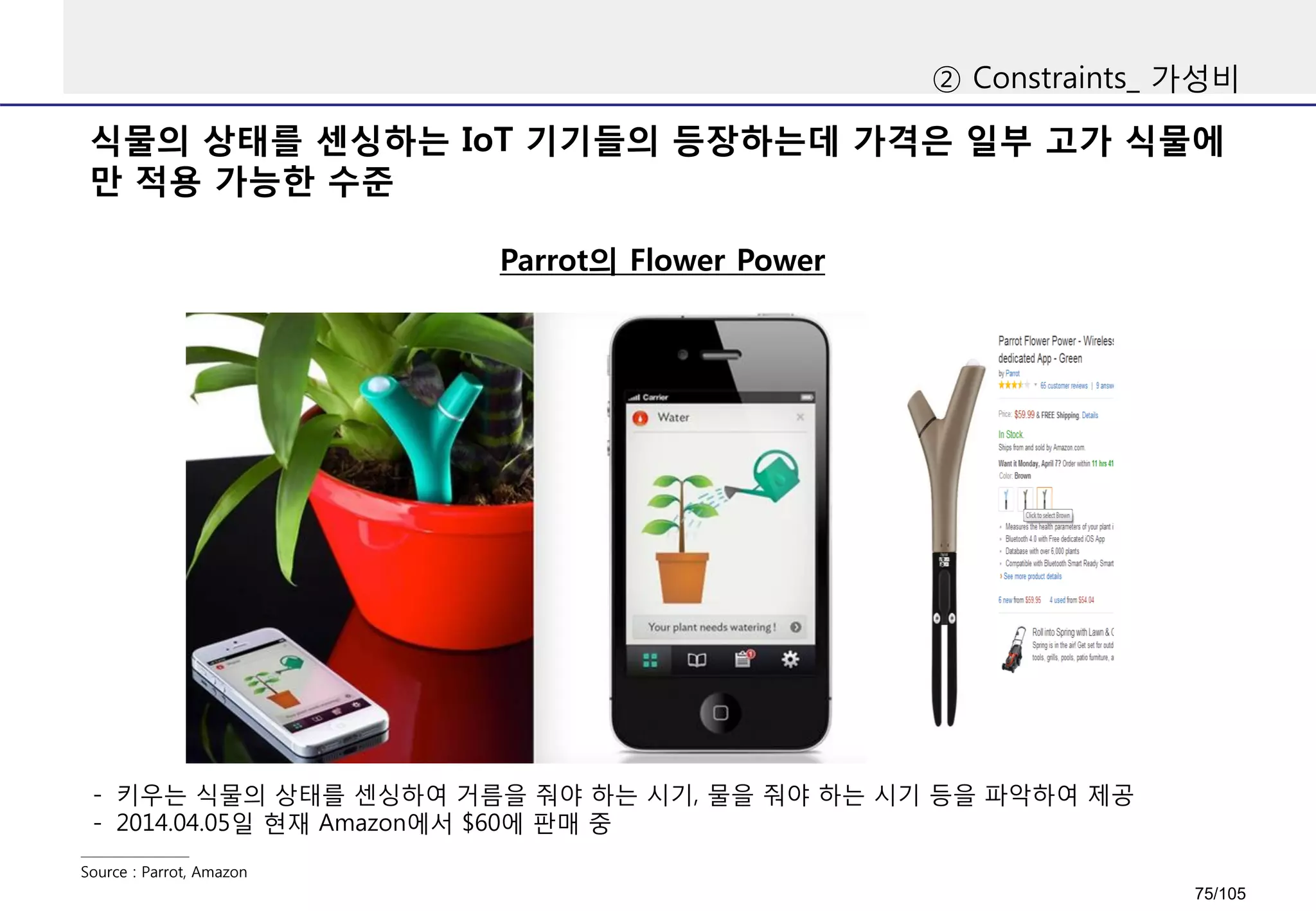 식물의 상태를 센싱하는 IoT 기기들의 등장하는데 가격은 일부 고가 식물에
만 적용 가능한 수준
② Constraints_ 가성비
Parrot의 Flower Power
Source : Parrot, Amazon
- 키우는 식물의 상태를 센싱하여 거름을 줘야 하는 시기, 물을 줘야 하는 시기 등을 파악하여 제공
- 2014.04.05일 현재 Amazon에서 $60에 판매 중
75/105
 