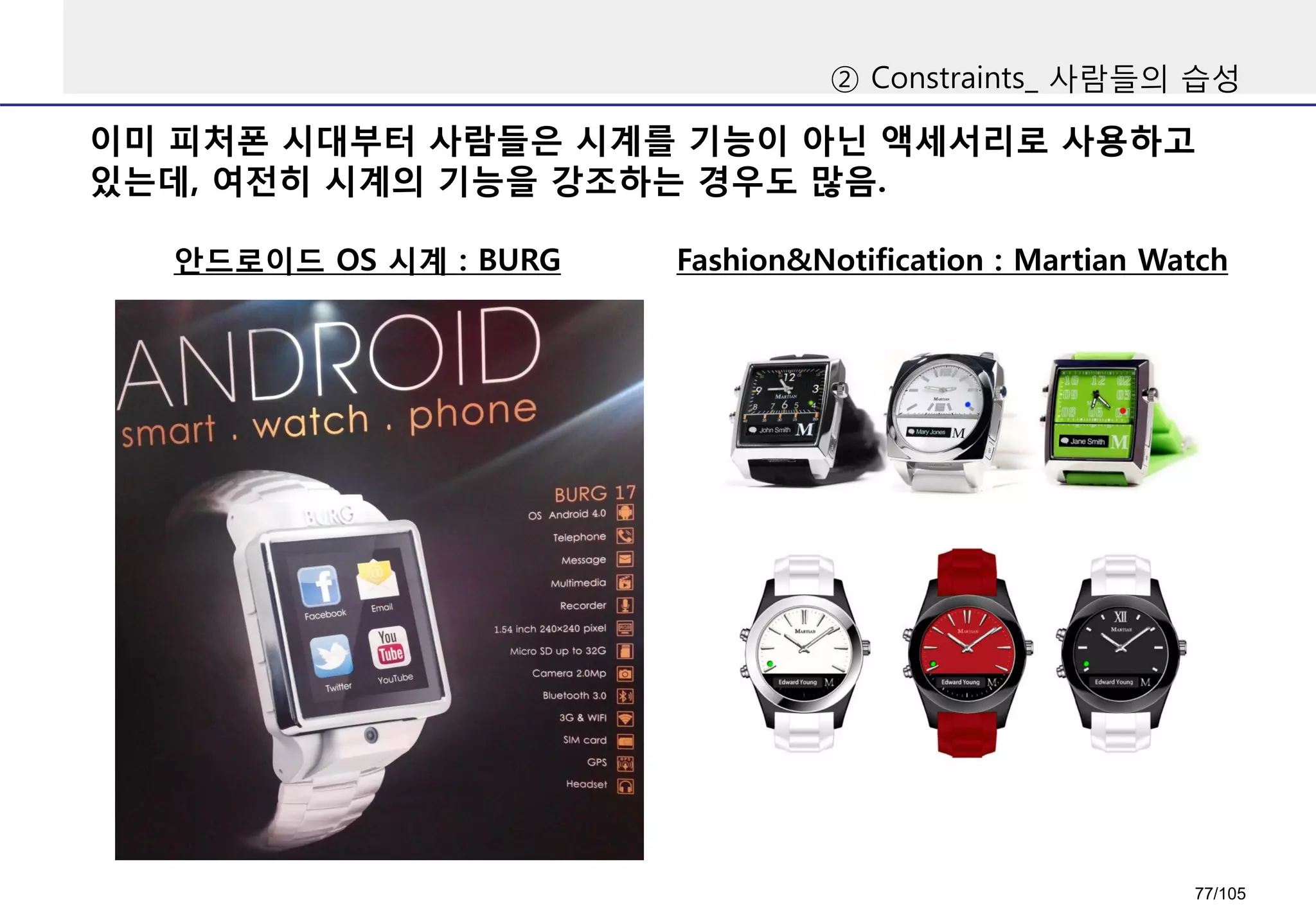 이미 피처폰 시대부터 사람들은 시계를 기능이 아닌 액세서리로 사용하고
있는데, 여전히 시계의 기능을 강조하는 경우도 많음.
② Constraints_ 사람들의 습성
안드로이드 OS 시계 : BURG Fashion&Notification : Martian Watch
77/105
 