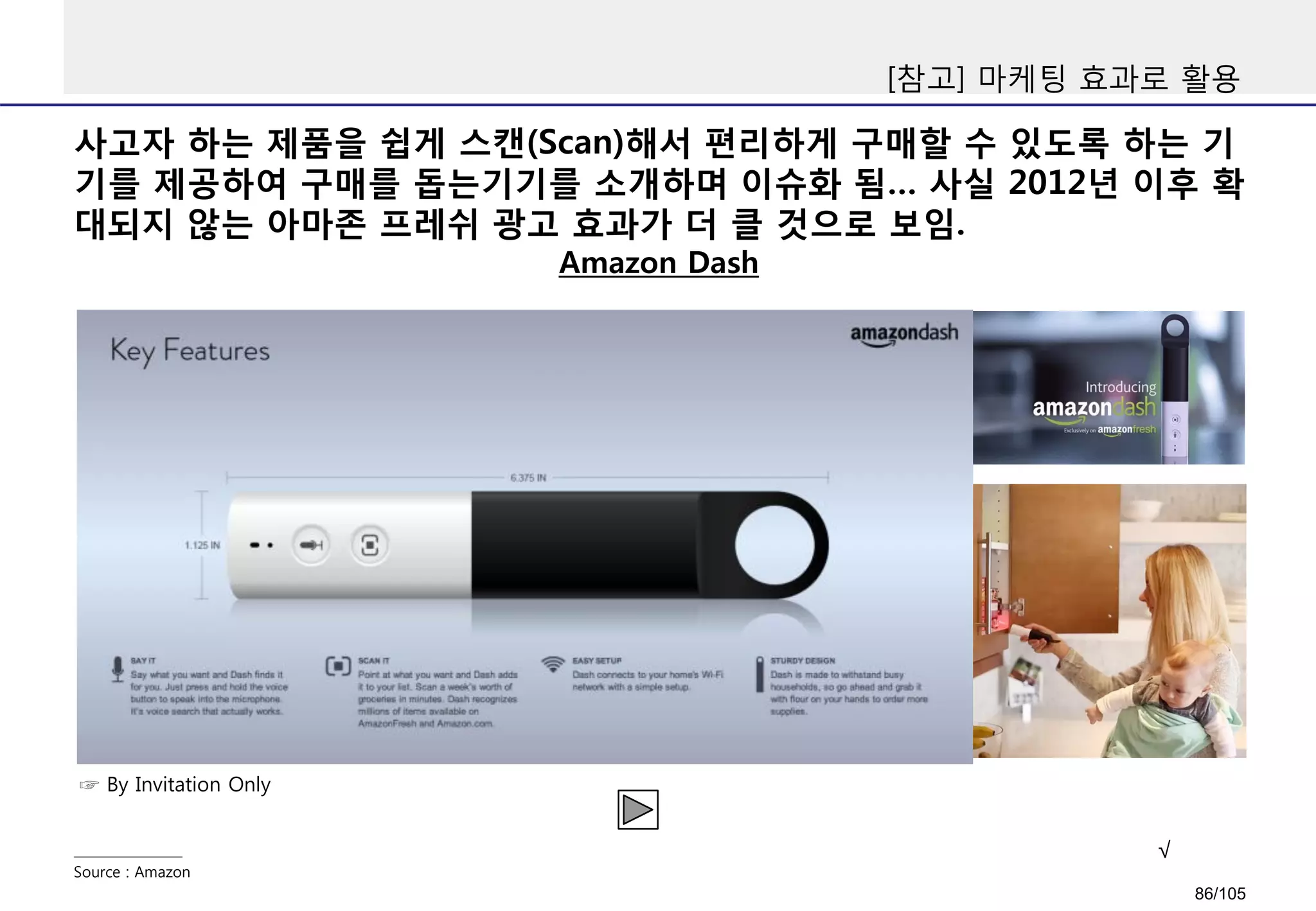 사고자 하는 제품을 쉽게 스캔(Scan)해서 편리하게 구매할 수 있도록 하는 기
기를 제공하여 구매를 돕는기기를 소개하며 이슈화 됨… 사실 2012년 이후 확
대되지 않는 아마존 프레쉬 광고 효과가 더 클 것으로 보임.
[참고] 마케팅 효과로 활용
Amazon Dash
Source : Amazon
☞ By Invitation Only
√
86/105
 