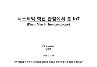 2014. 12. 23
ICT Specialist
신동형
“본 자료의 저작권은 저자에게 있으며, 인용시 반드시 출처를 밝혀 주십시요.”
시스테믹 혁신 관점에서 본 IoT
(Deep Dive in Semiconductor)
 