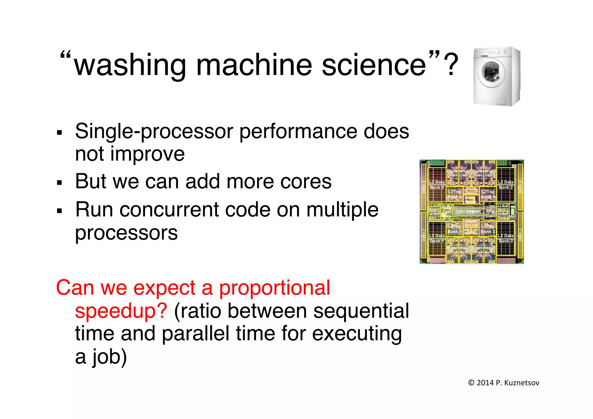  
“washing machine science”?"
§  Single-processor performance does
not improve"
§  But we can add more cores"
§  Run concurrent code on multiple
processors"
Can we expect a proportional
speedup? (ratio between sequential
time and parallel time for executing
a job)"
©	
  2014	
  P.	
  Kuznetsov	
  	
  
 