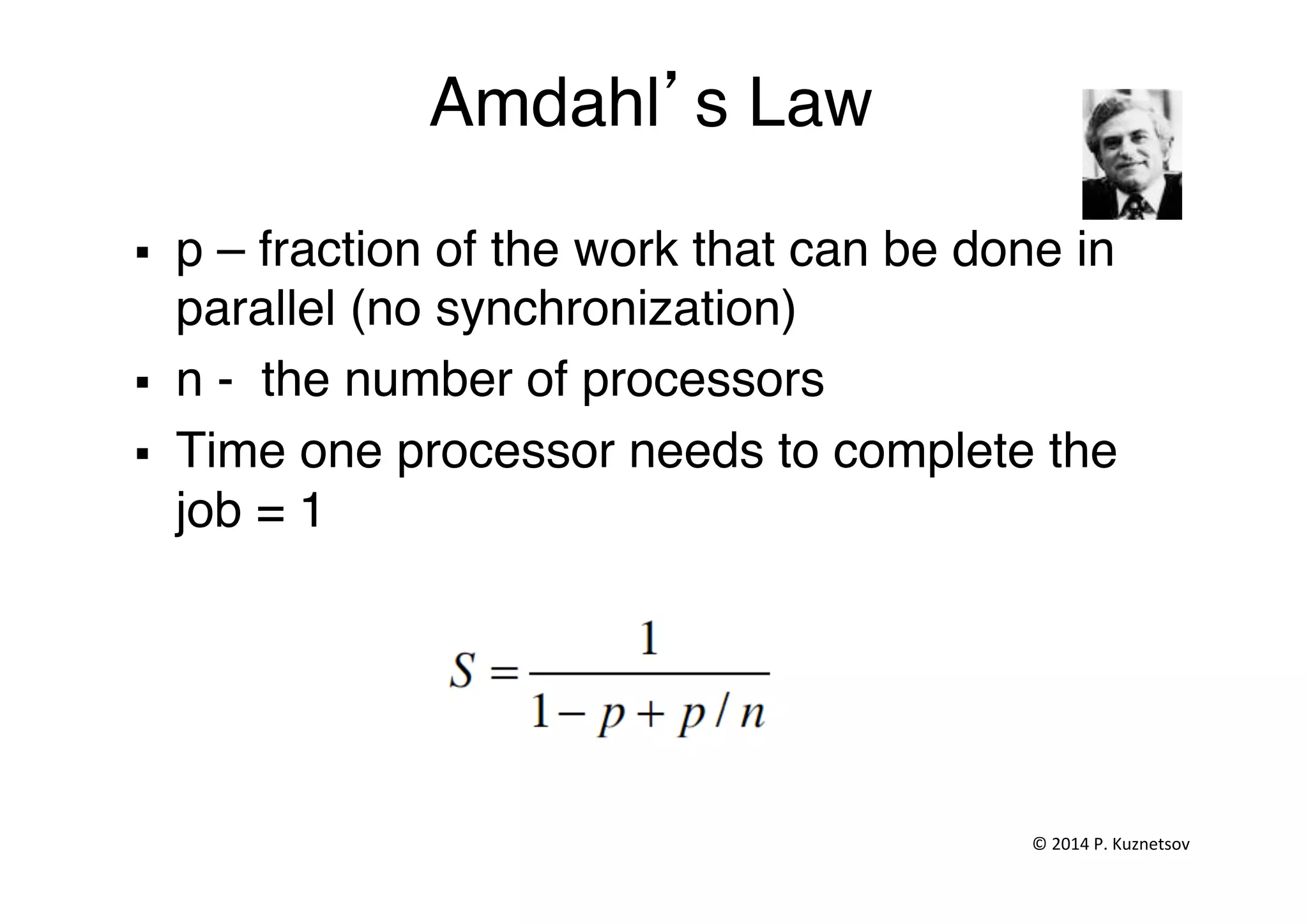 Amdahl’s Law"
§  p – fraction of the work that can be done in
parallel (no synchronization)"
§  n - the number of processors"
§  Time one processor needs to complete the
job = 1"
©	
  2014	
  P.	
  Kuznetsov	
  	
  
 
