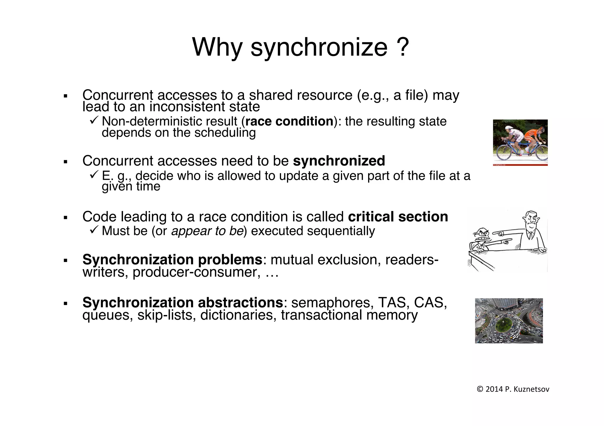 Why synchronize ?"
§  Concurrent accesses to a shared resource (e.g., a ﬁle) may
lead to an inconsistent state "
ü Non-deterministic result (race condition): the resulting state
depends on the scheduling"
§  Concurrent accesses need to be synchronized!
ü E. g., decide who is allowed to update a given part of the ﬁle at a
given time"
§  Code leading to a race condition is called critical section!
ü Must be (or appear to be) executed sequentially"
§  Synchronization problems: mutual exclusion, readers-
writers, producer-consumer, …"
§  Synchronization abstractions: semaphores, TAS, CAS,
queues, skip-lists, dictionaries, transactional memory "
©	
  2014	
  P.	
  Kuznetsov	
  	
  
 