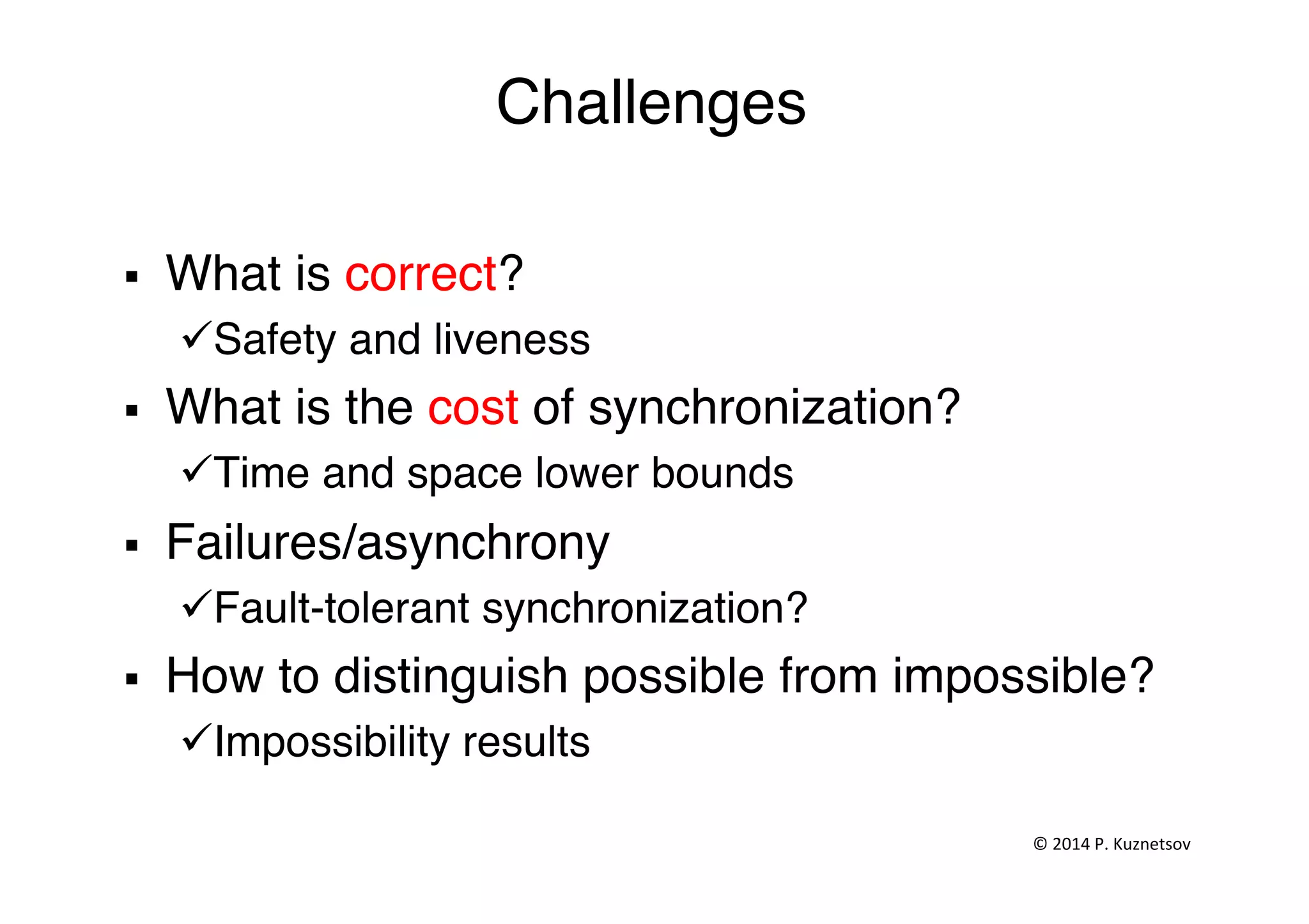 Challenges"
§  What is correct?"
ü Safety and liveness"
§  What is the cost of synchronization?"
ü Time and space lower bounds"
§  Failures/asynchrony"
ü Fault-tolerant synchronization?"
§  How to distinguish possible from impossible? "
ü Impossibility results"
"
©	
  2014	
  P.	
  Kuznetsov	
  	
  
 