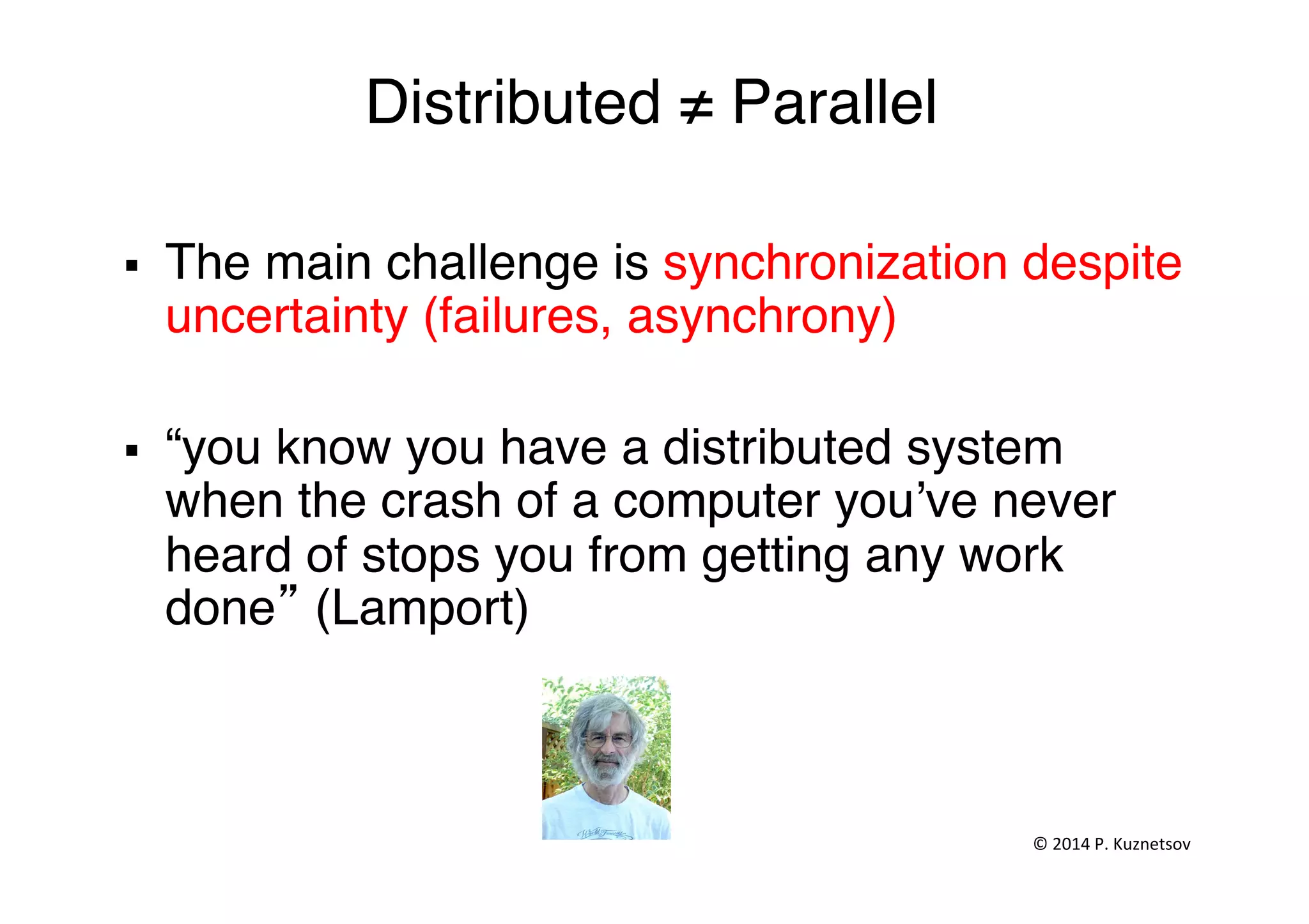 Distributed ≠ Parallel"
§  The main challenge is synchronization despite
uncertainty (failures, asynchrony)"
"
§  “you know you have a distributed system
when the crash of a computer you’ve never
heard of stops you from getting any work
done” (Lamport)"
©	
  2014	
  P.	
  Kuznetsov	
  	
  
 