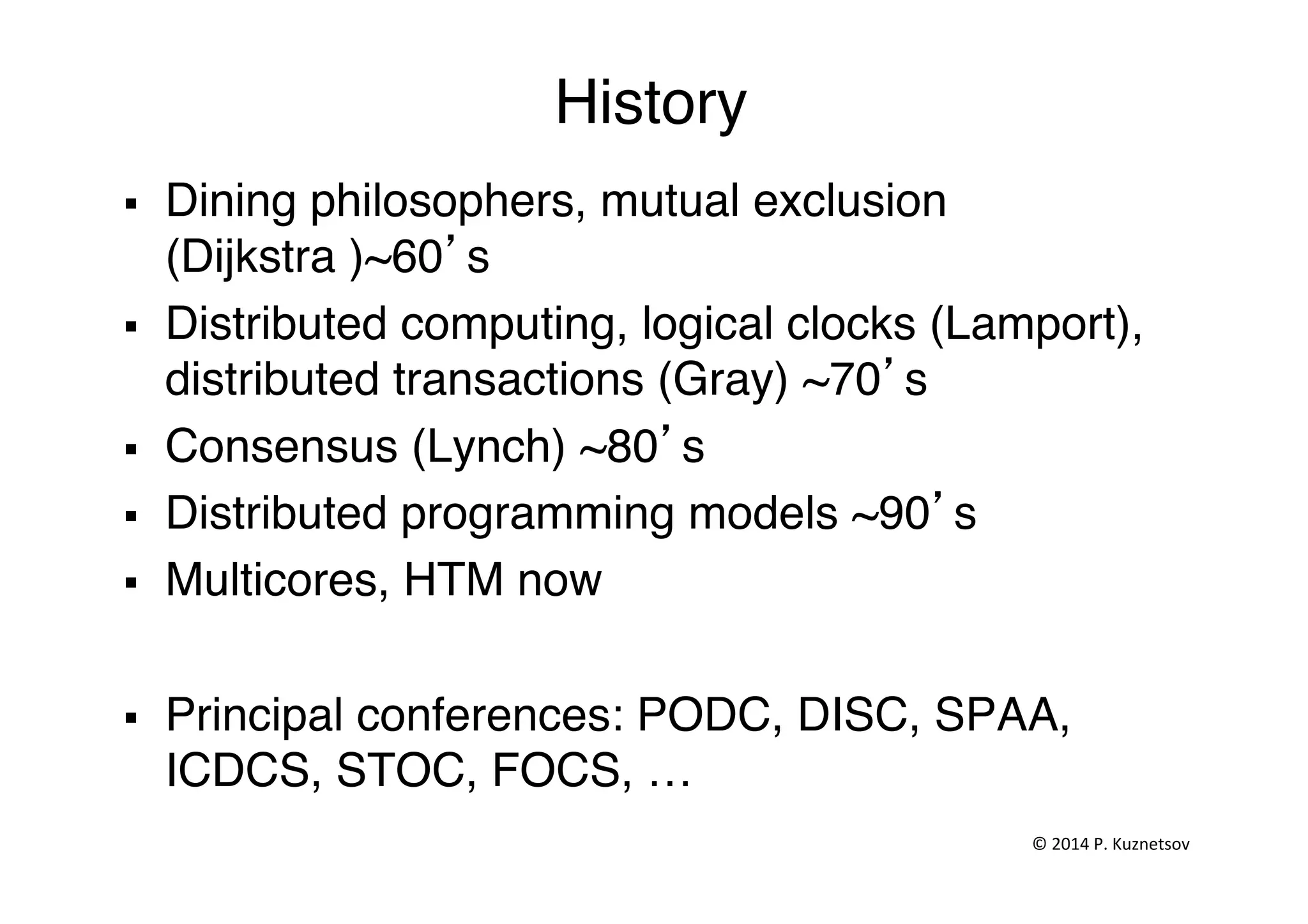 History"
§  Dining philosophers, mutual exclusion
(Dijkstra )~60’s"
§  Distributed computing, logical clocks (Lamport),
distributed transactions (Gray) ~70’s"
§  Consensus (Lynch) ~80’s"
§  Distributed programming models ~90’s"
§  Multicores, HTM now"
§  Principal conferences: PODC, DISC, SPAA,
ICDCS, STOC, FOCS, …"
©	
  2014	
  P.	
  Kuznetsov	
  	
  
 