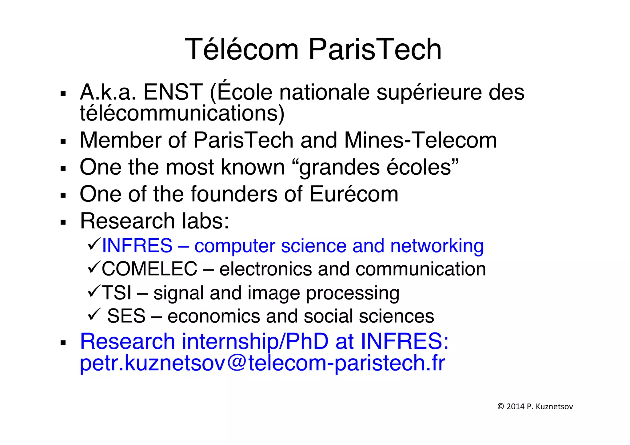 Télécom ParisTech"
§  A.k.a. ENST (École nationale supérieure des
télécommunications)"
§  Member of ParisTech and Mines-Telecom ""
§  One the most known “grandes écoles”"
§  One of the founders of Eurécom"
§  Research labs:"
ü INFRES – computer science and networking"
ü COMELEC – electronics and communication"
ü TSI – signal and image processing "
ü SES – economics and social sciences"
§  Research internship/PhD at INFRES:
petr.kuznetsov@telecom-paristech.fr"
©	
  2014	
  P.	
  Kuznetsov	
  	
  
 