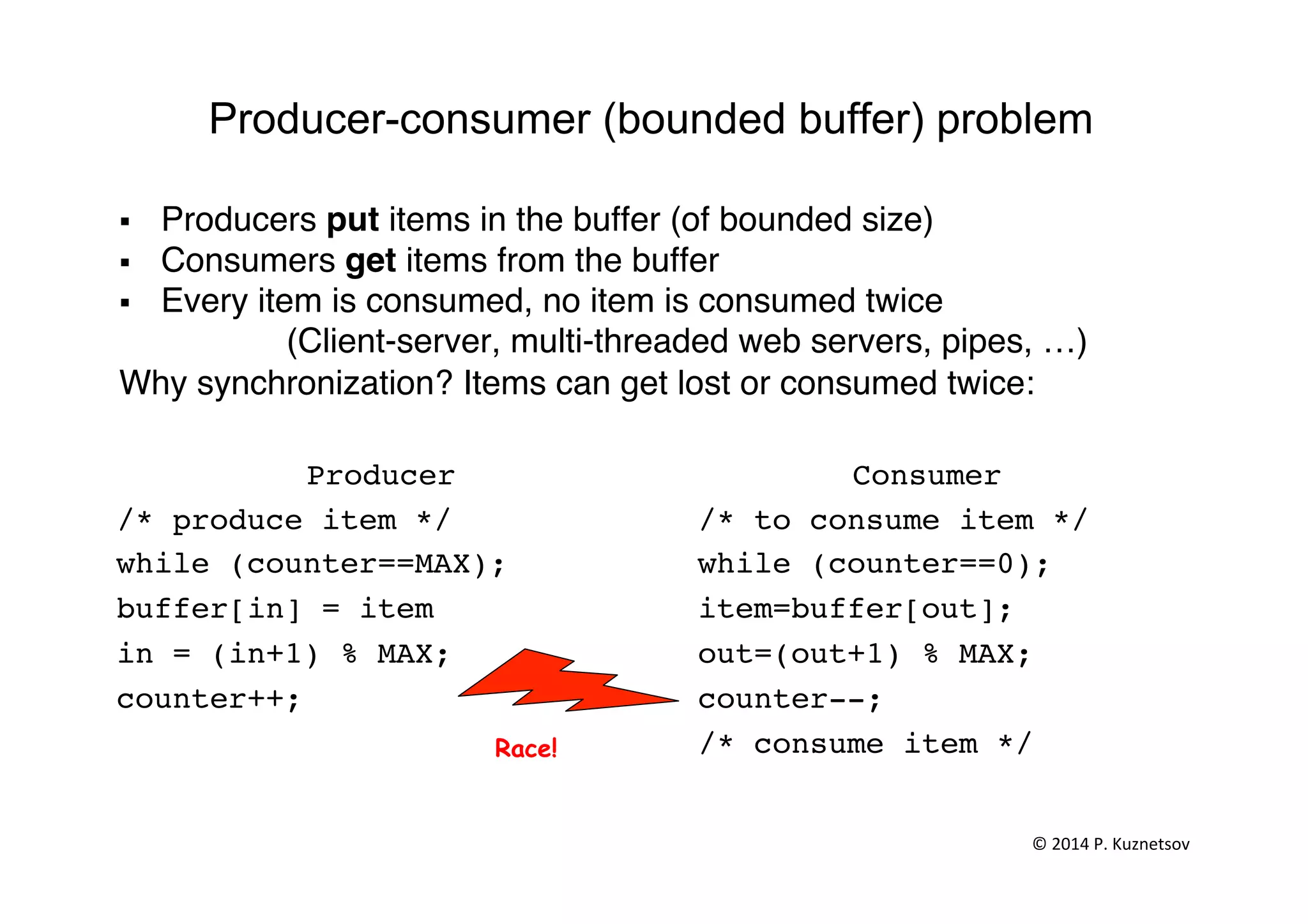 Producer-consumer (bounded buffer) problem
§  Producers put items in the buffer (of bounded size)"
§  Consumers get items from the buffer"
§  Every item is consumed, no item is consumed twice"
"(Client-server, multi-threaded web servers, pipes, …)"
Why synchronization? Items can get lost or consumed twice:"
"
Producer!
/* produce item */!
while (counter==MAX);!
buffer[in] = item !
in = (in+1) % MAX;!
counter++; !!
Consumer!
/* to consume item */!
while (counter==0); !
item=buffer[out];!
out=(out+1) % MAX;!
counter--; !
/* consume item */!
!
Race!
©	
  2014	
  P.	
  Kuznetsov	
  	
  
 