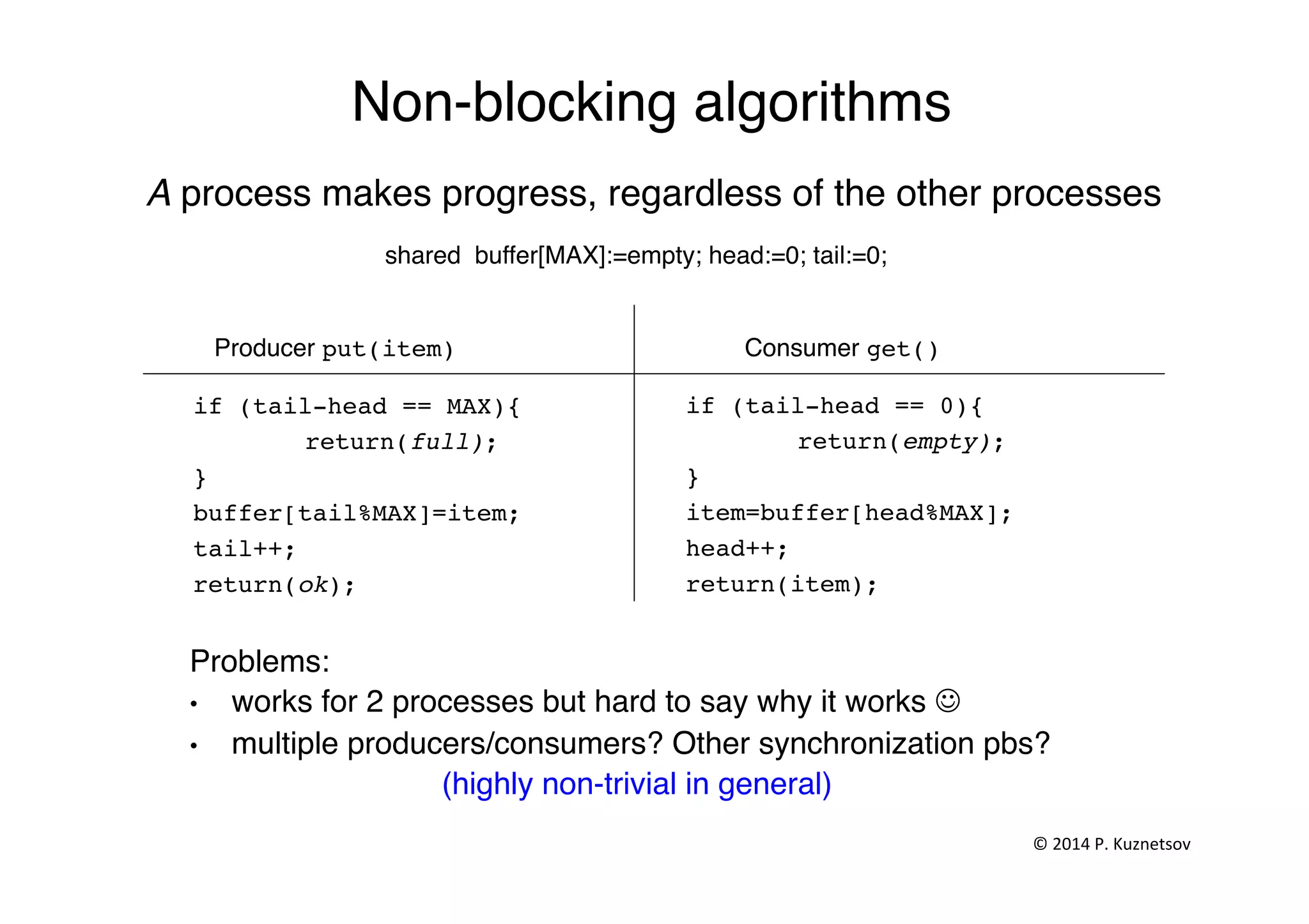 Non-blocking algorithms"
A process makes progress, regardless of the other processes"
shared buffer[MAX]:=empty; head:=0; tail:=0;"
Producer put(item)! Consumer get()!
if (tail-head == MAX){!
!return(full);!
}!
buffer[tail%MAX]=item; !
tail++;!
return(ok);!
if (tail-head == 0){!
!return(empty);!
}!
item=buffer[head%MAX]; !
head++;!
return(item);!
Problems: "
•  works for 2 processes but hard to say why it works J"
•  multiple producers/consumers? Other synchronization pbs?"
(highly non-trivial in general)"
©	
  2014	
  P.	
  Kuznetsov	
  	
  
 