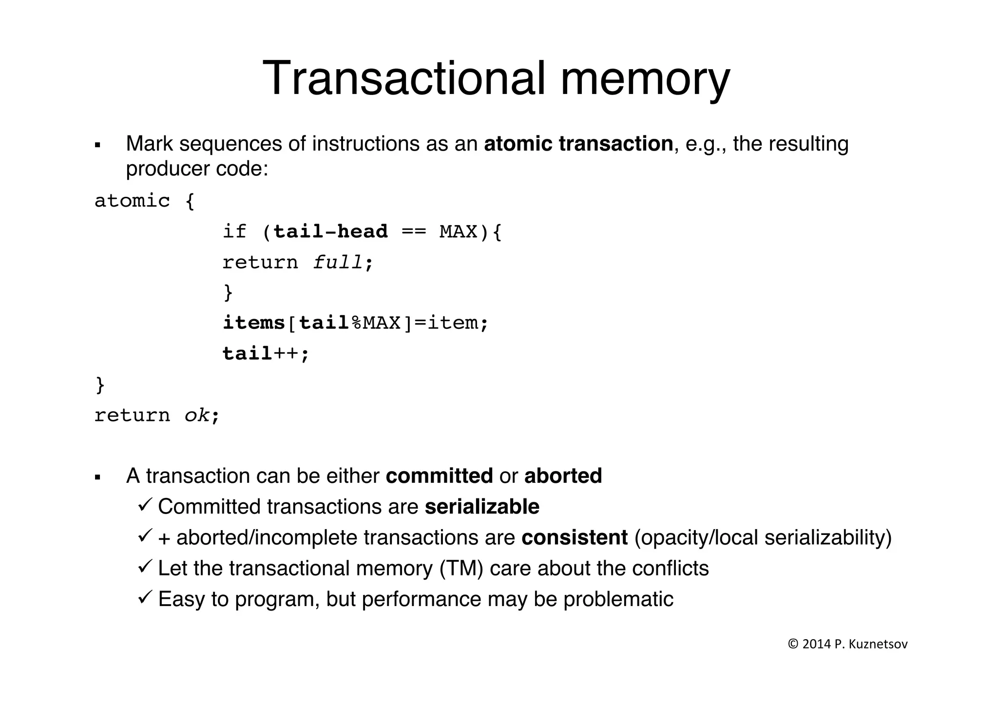 Transactional memory"
§  Mark sequences of instructions as an atomic transaction, e.g., the resulting
producer code:"
atomic {!
!if (tail-head == MAX){!
!return full;!
!}!
!items[tail%MAX]=item; !
!tail++;!
}!
return ok;!
§  A transaction can be either committed or aborted!
ü Committed transactions are serializable !
ü + aborted/incomplete transactions are consistent (opacity/local serializability)!
ü Let the transactional memory (TM) care about the conﬂicts"
ü Easy to program, but performance may be problematic"
©	
  2014	
  P.	
  Kuznetsov	
  	
  
 
