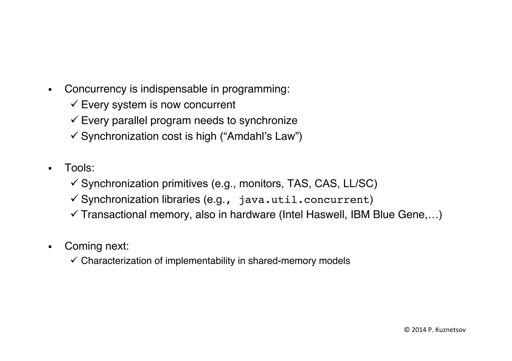 §  Concurrency is indispensable in programming:"
ü Every system is now concurrent"
ü Every parallel program needs to synchronize"
ü Synchronization cost is high (“Amdahl’s Law”)"
§  Tools: "
ü Synchronization primitives (e.g., monitors, TAS, CAS, LL/SC)"
ü Synchronization libraries (e.g., java.util.concurrent)"
ü Transactional memory, also in hardware (Intel Haswell, IBM Blue Gene,…)"
§  Coming next:"
ü  Characterization of implementability in shared-memory models"
" ©	
  2014	
  P.	
  Kuznetsov	
  	
  
 