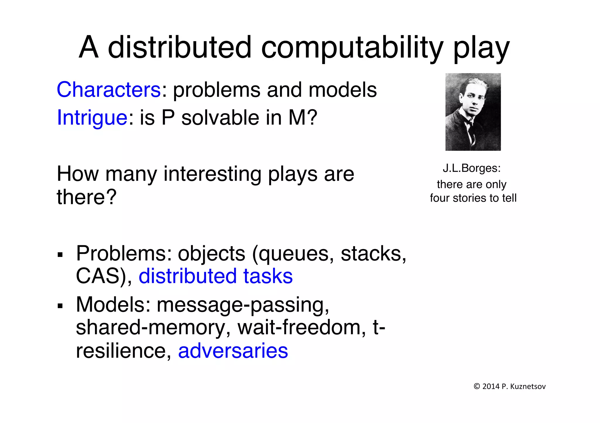A distributed computability play"
Characters: problems and models"
Intrigue: is P solvable in M? "
"
How many interesting plays are
there?"
""
§  Problems: objects (queues, stacks,
CAS), distributed tasks"
§  Models: message-passing,
shared-memory, wait-freedom, t-
resilience, adversaries"
J.L.Borges:"
there are only
four stories to tell"
©	
  2014	
  P.	
  Kuznetsov	
  	
  
 