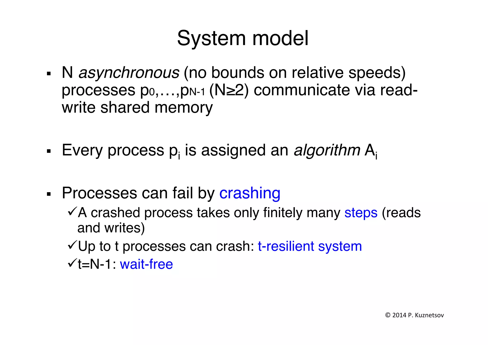 System model"
§  N asynchronous (no bounds on relative speeds)
processes p0,…,pN-1 (N≥2) communicate via read-
write shared memory"
§  Every process pi is assigned an algorithm Ai"
§  Processes can fail by crashing "
ü A crashed process takes only ﬁnitely many steps (reads
and writes)"
ü Up to t processes can crash: t-resilient system "
ü t=N-1: wait-free "
"
©	
  2014	
  P.	
  Kuznetsov	
  	
  
 