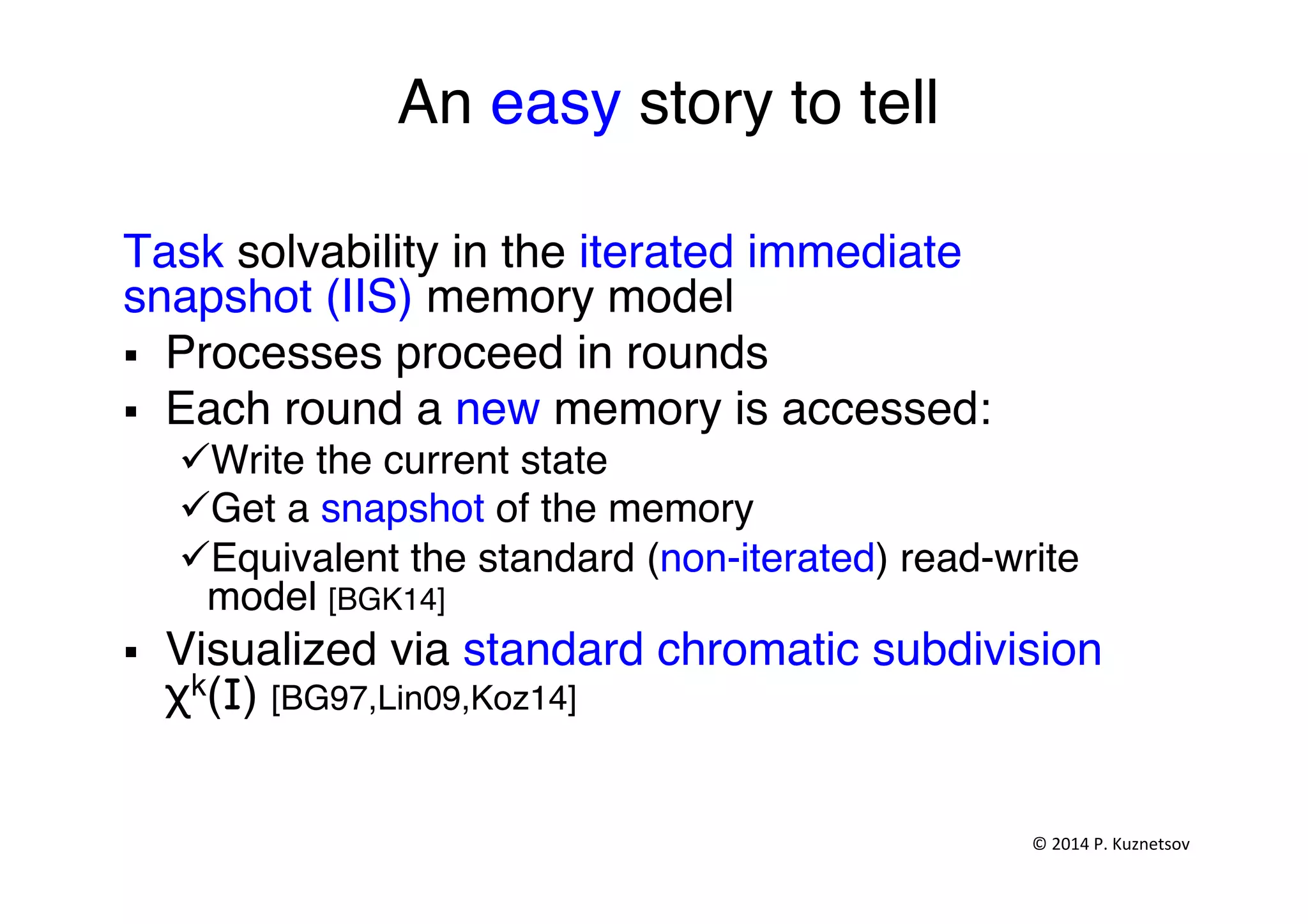 An easy story to tell"
"
Task solvability in the iterated immediate
snapshot (IIS) memory model "
§  Processes proceed in rounds"
§  Each round a new memory is accessed:"
ü Write the current state"
ü Get a snapshot of the memory "
ü Equivalent the standard (non-iterated) read-write
model [BGK14]"
§  Visualized via standard chromatic subdivision
χk(I) [BG97,Lin09,Koz14]"
©	
  2014	
  P.	
  Kuznetsov	
  	
  
 