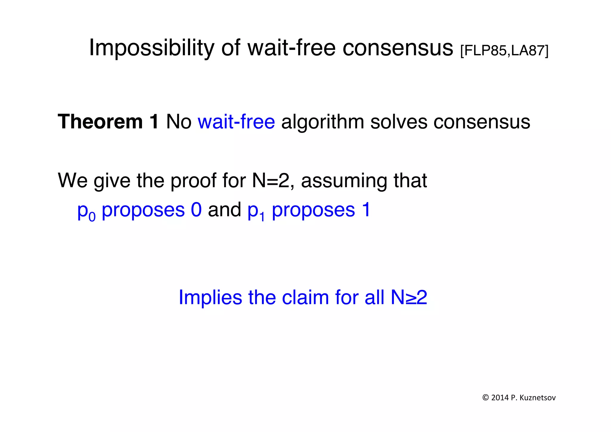 Impossibility of wait-free consensus [FLP85,LA87]"
Theorem 1 No wait-free algorithm solves consensus"
"
We give the proof for N=2, assuming that "
"p0 proposes 0 and p1 proposes 1"
"
"
Implies the claim for all N≥2"
"
©	
  2014	
  P.	
  Kuznetsov	
  	
  
 